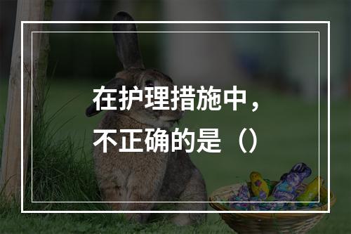 在护理措施中，不正确的是（）