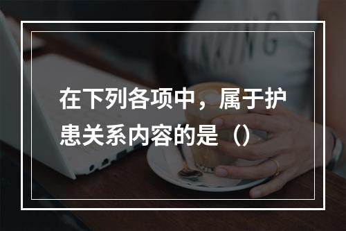 在下列各项中，属于护患关系内容的是（）