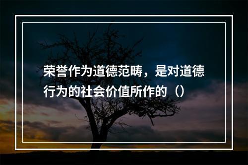 荣誉作为道德范畴，是对道德行为的社会价值所作的（）