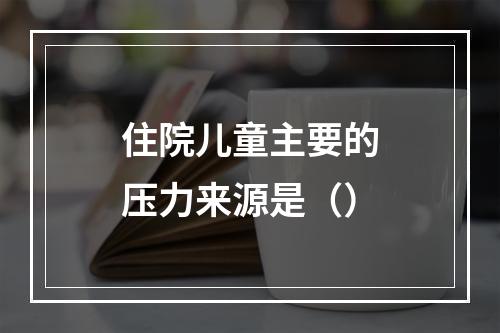 住院儿童主要的压力来源是（）