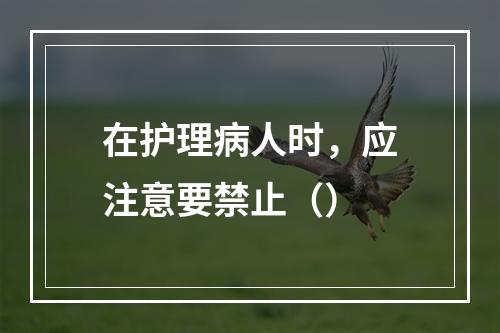 在护理病人时，应注意要禁止（）