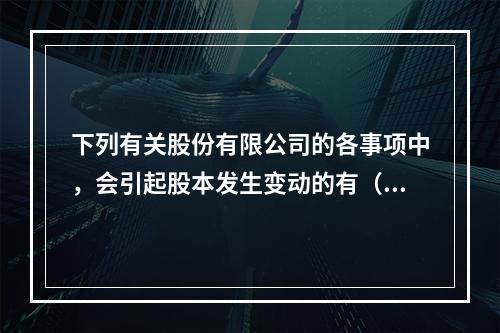 下列有关股份有限公司的各事项中，会引起股本发生变动的有（　）