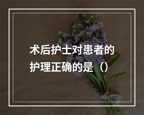 术后护士对患者的护理正确的是（）