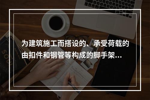 为建筑施工而搭设的、承受荷载的由扣件和钢管等构成的脚手架与支