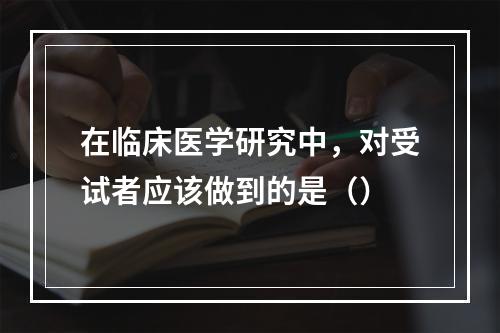 在临床医学研究中，对受试者应该做到的是（）