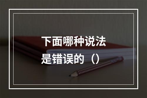 下面哪种说法是错误的（）