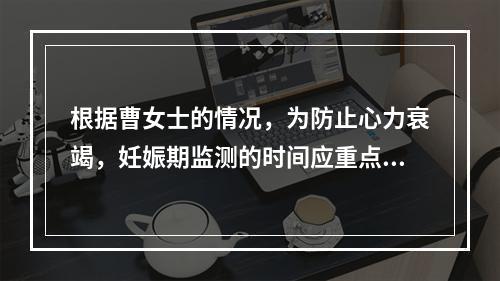 根据曹女士的情况，为防止心力衰竭，妊娠期监测的时间应重点放在