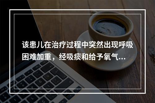 该患儿在治疗过程中突然出现呼吸困难加重，经吸痰和给予氧气吸入