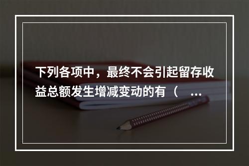 下列各项中，最终不会引起留存收益总额发生增减变动的有（　）。