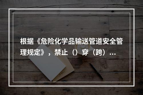 根据《危险化学品输送管道安全管理规定》，禁止（）穿（跨）越公