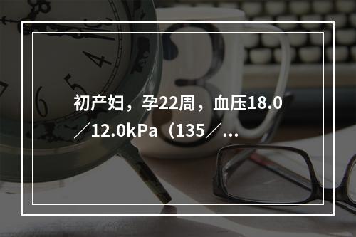 初产妇，孕22周，血压18.0／12.0kPa（135／90