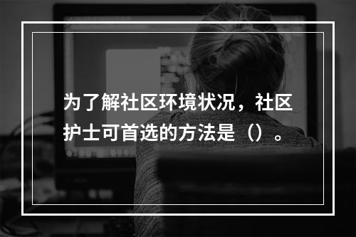 为了解社区环境状况，社区护士可首选的方法是（）。