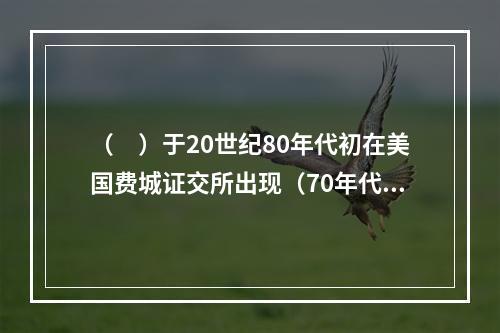 （　）于20世纪80年代初在美国费城证交所出现（70年代有少