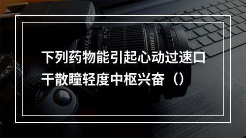 下列药物能引起心动过速口干散瞳轻度中枢兴奋（）