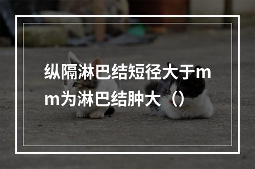 纵隔淋巴结短径大于mm为淋巴结肿大（）