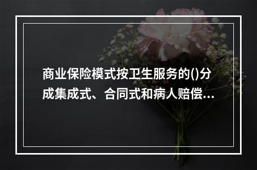 商业保险模式按卫生服务的()分成集成式、合同式和病人赔偿式三