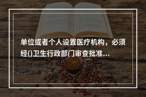 单位或者个人设置医疗机构，必须经()卫生行政部门审查批准，并