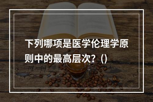 下列哪项是医学伦理学原则中的最高层次？()