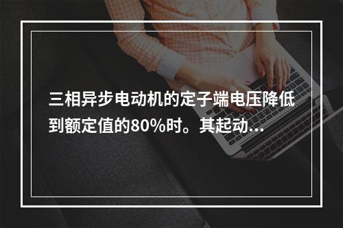 三相异步电动机的定子端电压降低到额定值的80％时。其起动转矩