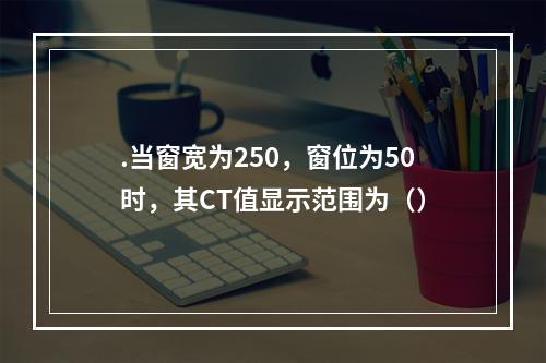 .当窗宽为250，窗位为50时，其CT值显示范围为（）