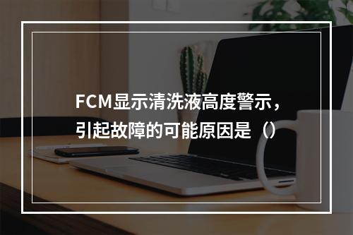 FCM显示清洗液高度警示，引起故障的可能原因是（）