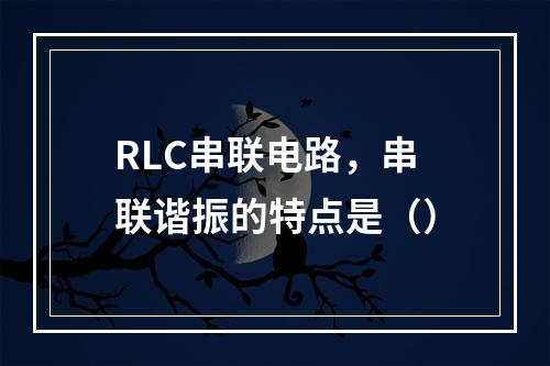 RLC串联电路，串联谐振的特点是（）