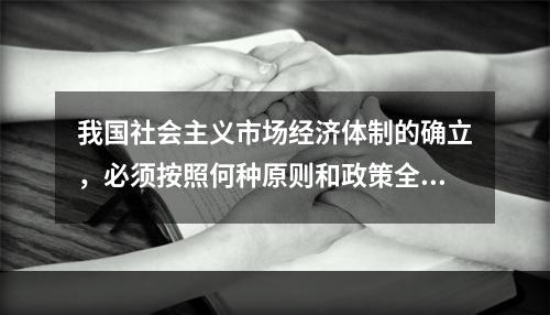 我国社会主义市场经济体制的确立，必须按照何种原则和政策全面推