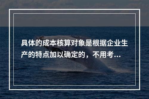 具体的成本核算对象是根据企业生产的特点加以确定的，不用考虑成