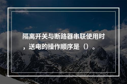 隔离开关与断路器串联使用时，送电的操作顺序是（）。