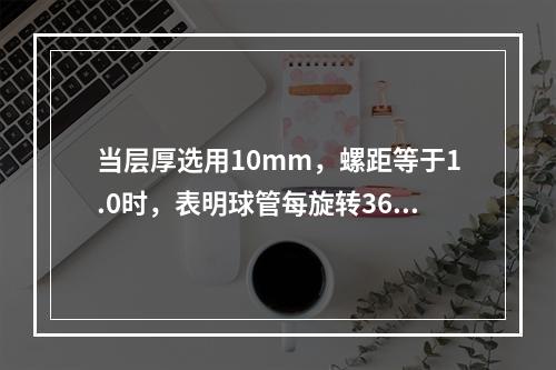 当层厚选用10mm，螺距等于1.0时，表明球管每旋转360，