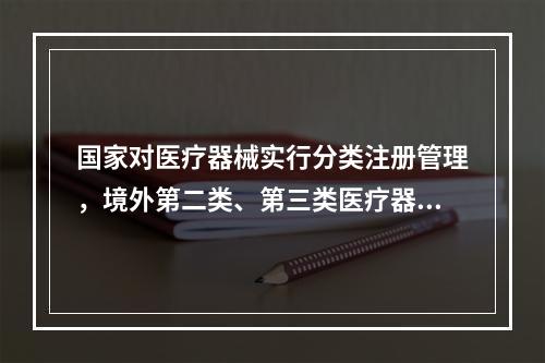 国家对医疗器械实行分类注册管理，境外第二类、第三类医疗器械由