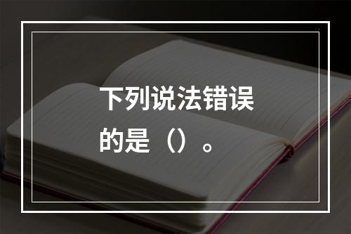 下列说法错误的是（）。