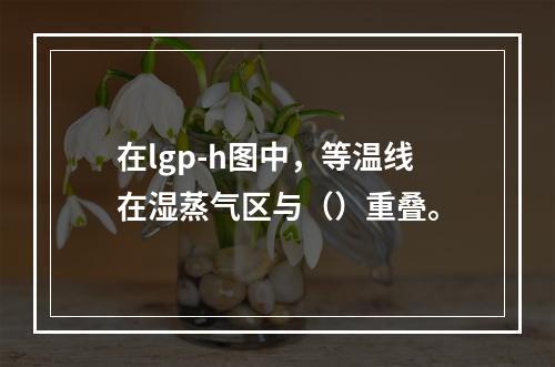 在lgp-h图中，等温线在湿蒸气区与（）重叠。