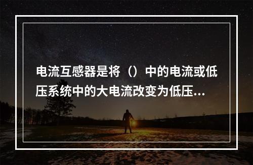 电流互感器是将（）中的电流或低压系统中的大电流改变为低压的标