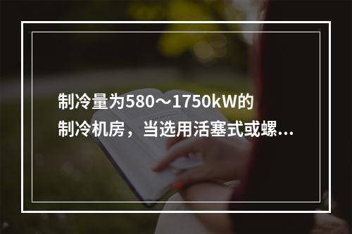 制冷量为580～1750kW的制冷机房，当选用活塞式或螺杆式