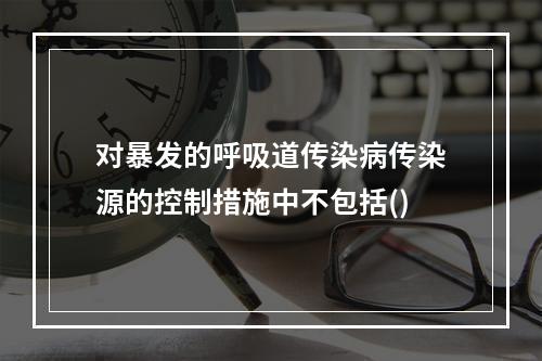 对暴发的呼吸道传染病传染源的控制措施中不包括()