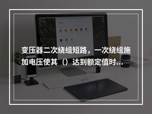 变压器二次绕组短路，一次绕组施加电压使其（）达到额定值时，此