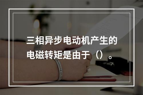 三相异步电动机产生的电磁转矩是由于（）。