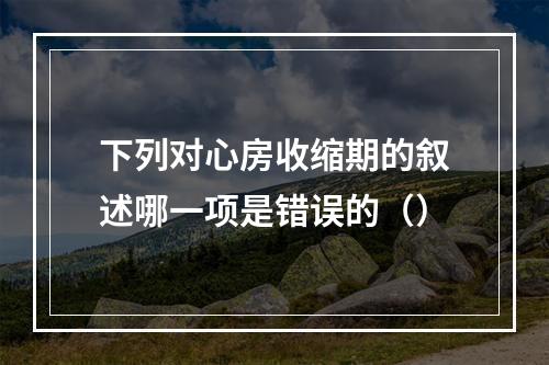 下列对心房收缩期的叙述哪一项是错误的（）