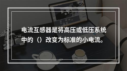 电流互感器是将高压或低压系统中的（）改变为标准的小电流。