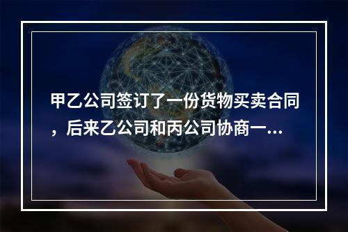 甲乙公司签订了一份货物买卖合同，后来乙公司和丙公司协商一致将