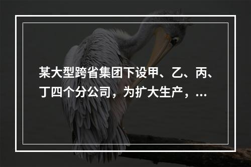 某大型跨省集团下设甲、乙、丙、丁四个分公司，为扩大生产，四家