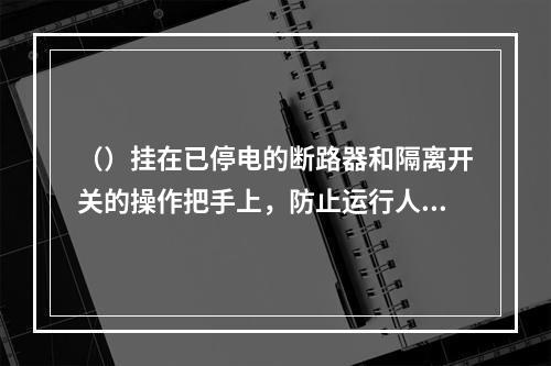 （）挂在已停电的断路器和隔离开关的操作把手上，防止运行人员误