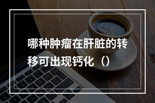 哪种肿瘤在肝脏的转移可出现钙化（）