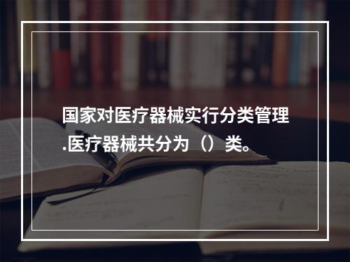 国家对医疗器械实行分类管理.医疗器械共分为（）类。