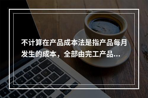 不计算在产品成本法是指产品每月发生的成本，全部由完工产品负担