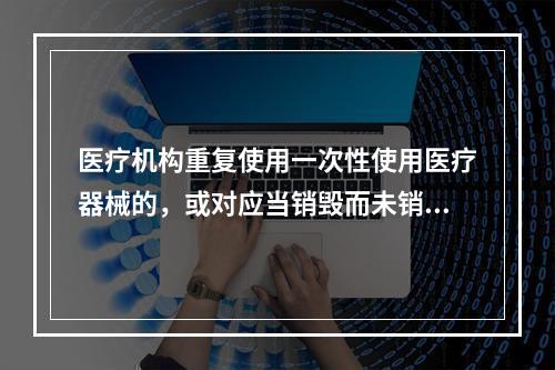 医疗机构重复使用一次性使用医疗器械的，或对应当销毁而未销毁的