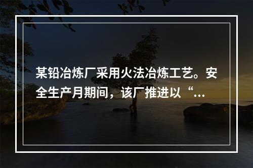 某铅冶炼厂采用火法冶炼工艺。安全生产月期间，该厂推进以“现场