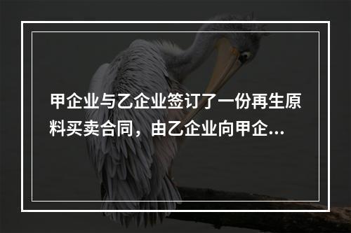 甲企业与乙企业签订了一份再生原料买卖合同，由乙企业向甲企业供