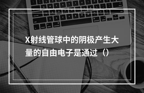 X射线管球中的阴极产生大量的自由电子是通过（）